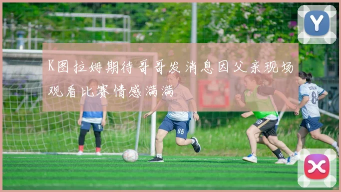 K图拉姆期待哥哥发消息因父亲现场观看比赛情感满满