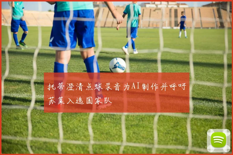托蒂澄清点球录音为AI制作并呼吁苏莱入选国家队