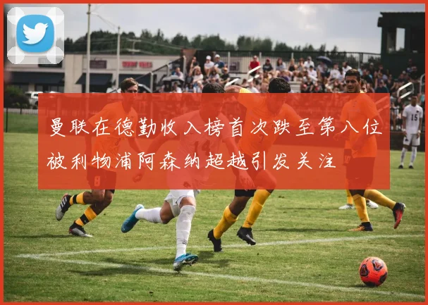 曼联在德勤收入榜首次跌至第八位被利物浦阿森纳超越引发关注