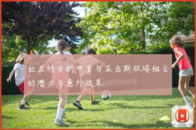 杜兰特分析申京与亚当斯双塔组合的潜力与意外效果