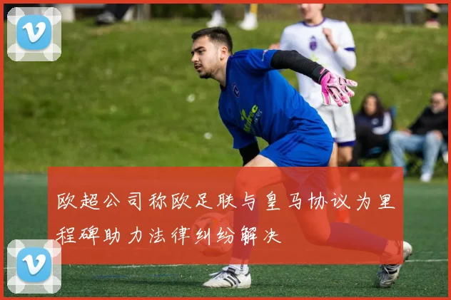 欧超公司称欧足联与皇马协议为里程碑助力法律纠纷解决