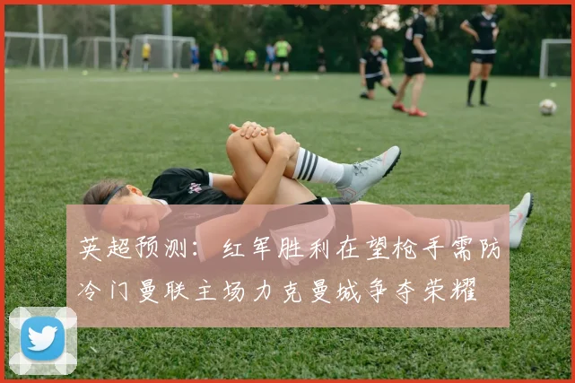 英超预测：红军胜利在望枪手需防冷门曼联主场力克曼城争夺荣耀