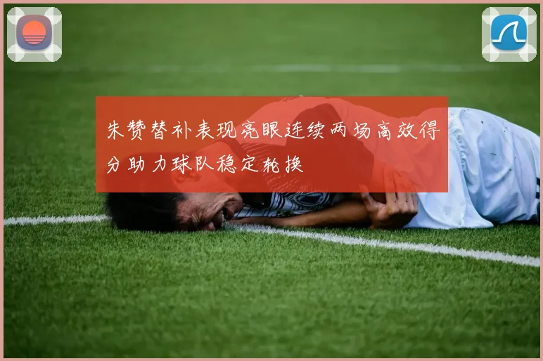 朱赞替补表现亮眼连续两场高效得分助力球队稳定轮换