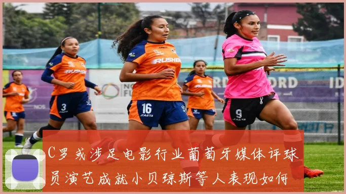 C罗或涉足电影行业葡萄牙媒体评球员演艺成就小贝琼斯等人表现如何