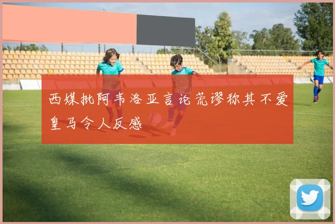 西媒批阿韦洛亚言论荒谬称其不爱皇马令人反感