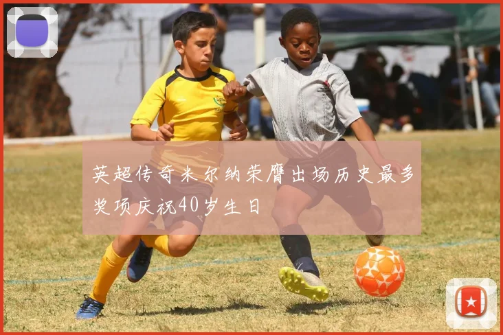 英超传奇米尔纳荣膺出场历史最多奖项庆祝40岁生日