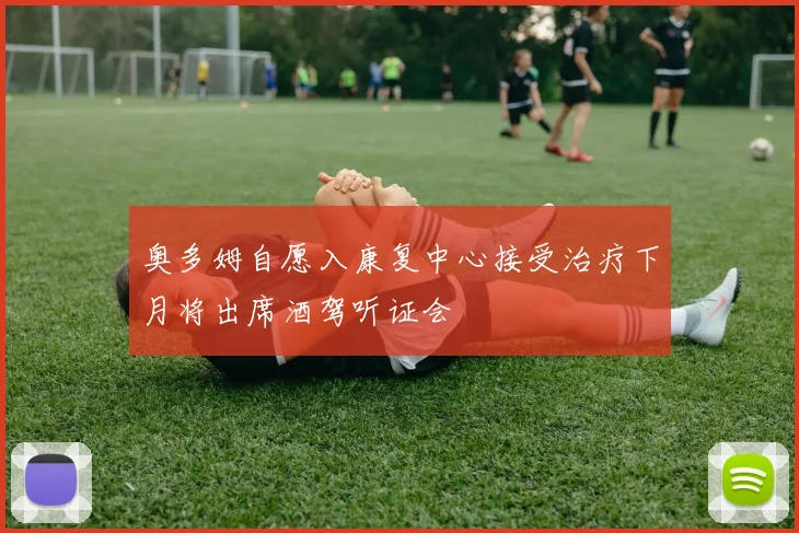 奥多姆自愿入康复中心接受治疗下月将出席酒驾听证会