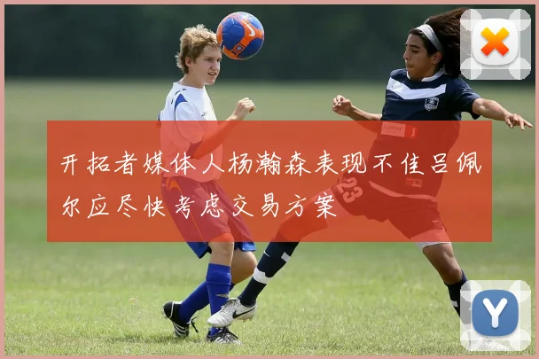 开拓者媒体人杨瀚森表现不佳吕佩尔应尽快考虑交易方案