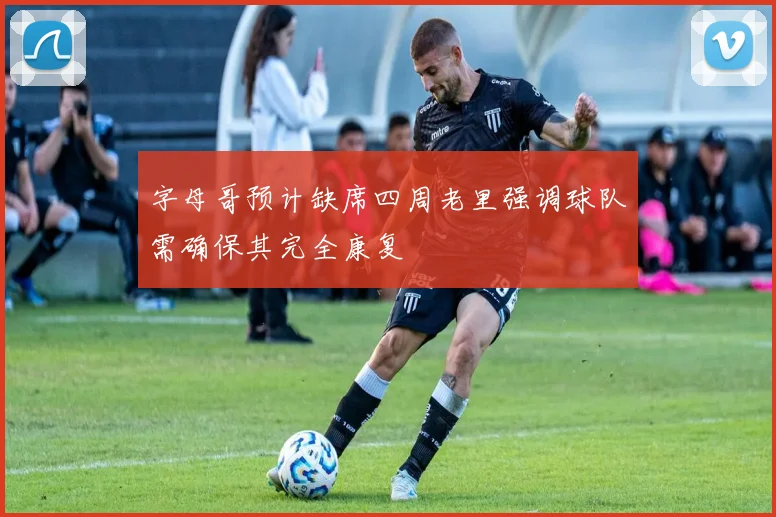 字母哥预计缺席四周老里强调球队需确保其完全康复