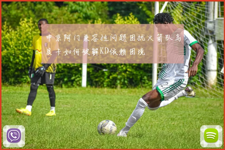 申京阿门兼容性问题困扰火箭队乌度卡如何破解KD依赖困境
