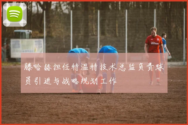 滕哈赫担任特温特技术总监负责球员引进与战略规划工作