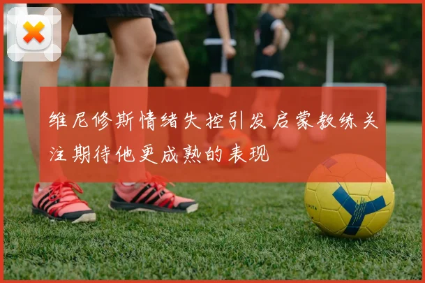 维尼修斯情绪失控引发启蒙教练关注期待他更成熟的表现