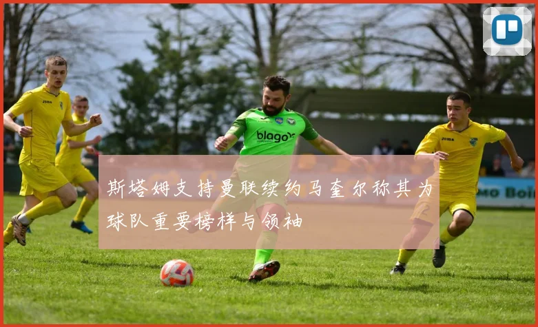 斯塔姆支持曼联续约马奎尔称其为球队重要榜样与领袖