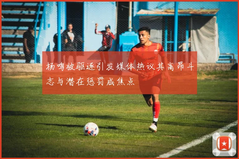 杨鸣被驱逐引发媒体热议其高昂斗志与潜在惩罚成焦点