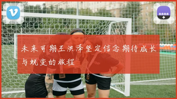 未来可期王洪泽坚定信念期待成长与蜕变的旅程