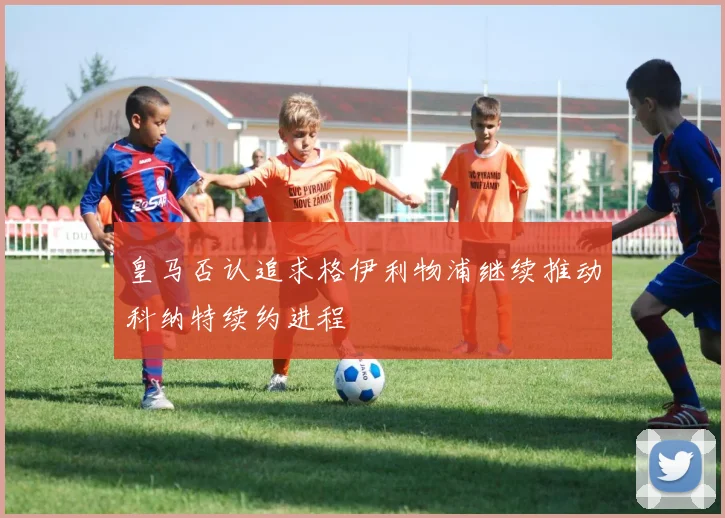 皇马否认追求格伊利物浦继续推动科纳特续约进程