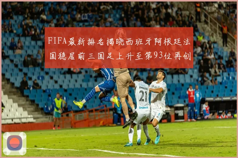 FIFA最新排名揭晓西班牙阿根廷法国稳居前三国足上升至第93位再创佳绩