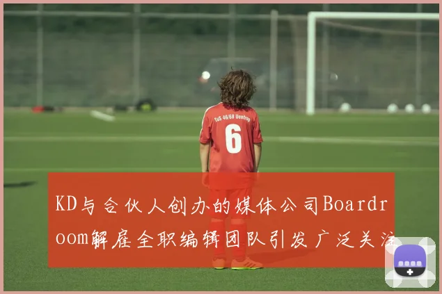 KD与合伙人创办的媒体公司Boardroom解雇全职编辑团队引发广泛关注
