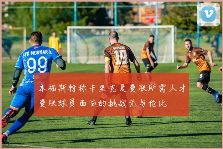 本福斯特称卡里克是曼联所需人才曼联球员面临的挑战无与伦比